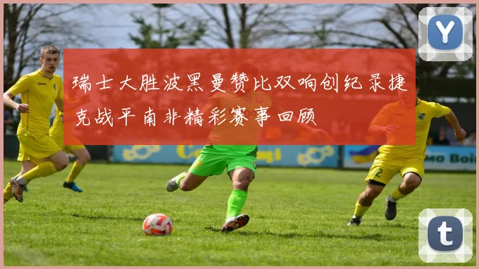 瑞士大胜波黑曼赞比双响创纪录捷克战平南非精彩赛事回顾