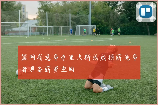 篮网有意争夺里夫斯或成顶薪竞争者具备薪资空间