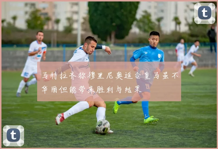 马特拉齐称穆里尼奥适合皇马虽不华丽但能带来胜利与结果