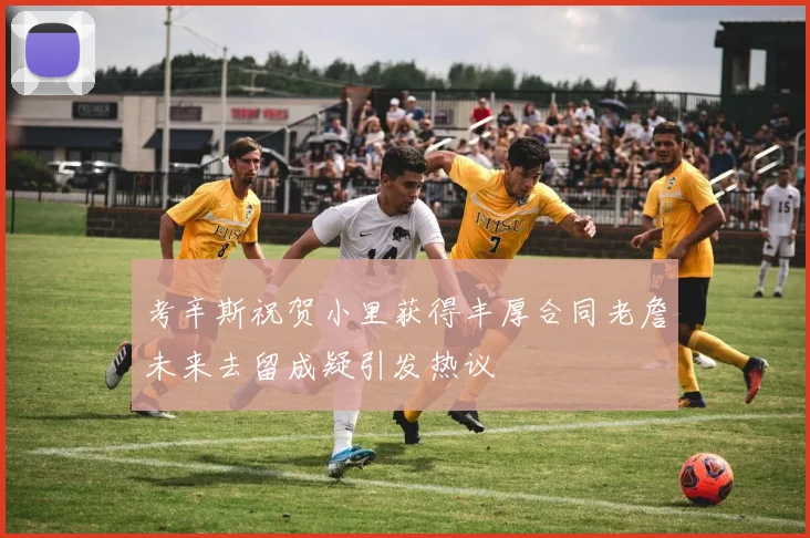考辛斯祝贺小里获得丰厚合同老詹未来去留成疑引发热议