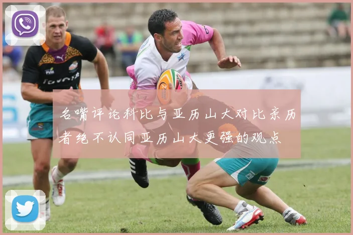 名嘴评论科比与亚历山大对比亲历者绝不认同亚历山大更强的观点