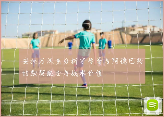 安托万沃克分析字母哥与阿德巴约的默契配合与战术价值
