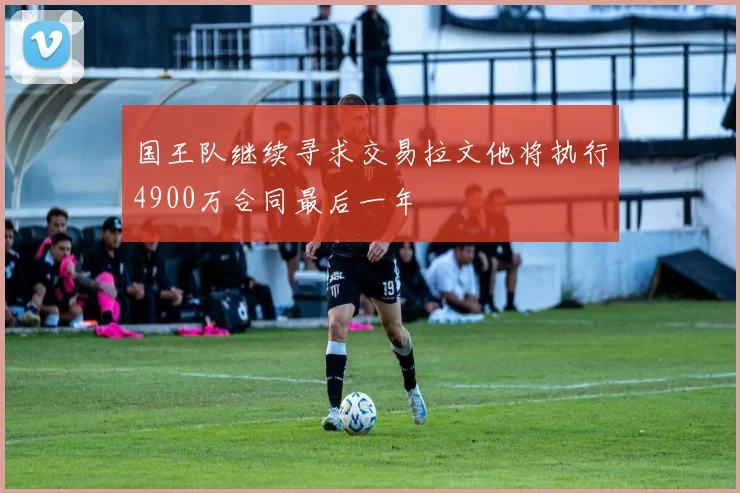国王队继续寻求交易拉文他将执行4900万合同最后一年