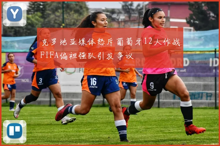克罗地亚媒体怒斥葡萄牙12人作战FIFA偏袒强队引发争议