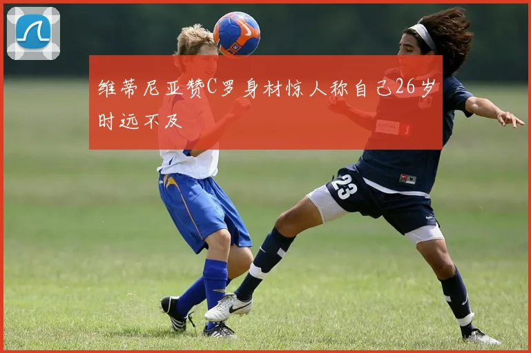维蒂尼亚赞C罗身材惊人称自己26岁时远不及