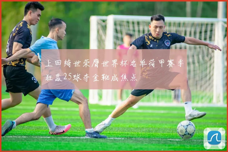 上田绮世荣膺世界杯名单荷甲赛季狂轰25球夺金靴成焦点