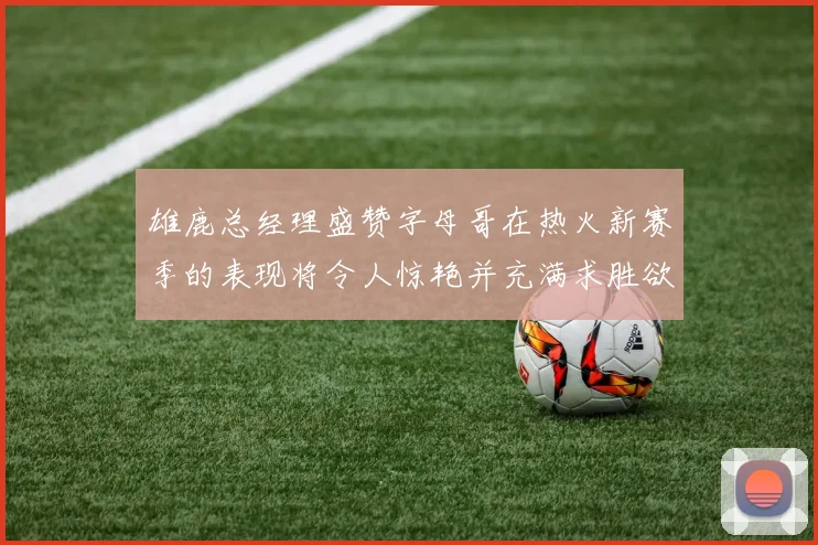 雄鹿总经理盛赞字母哥在热火新赛季的表现将令人惊艳并充满求胜欲