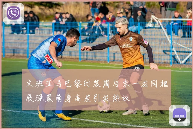 文班亚马巴黎时装周与朱一龙同框展现最萌身高差引发热议