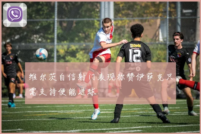 维尔茨自信射门表现称赞伊萨克只需支持便能进球