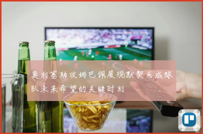 奥利塞助攻姆巴佩展现默契或成球队未来希望的关键时刻