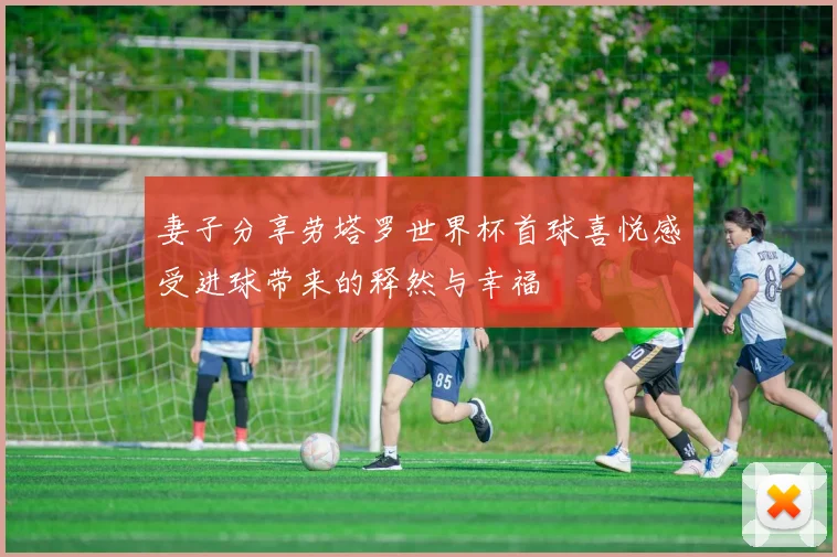 妻子分享劳塔罗世界杯首球喜悦感受进球带来的释然与幸福