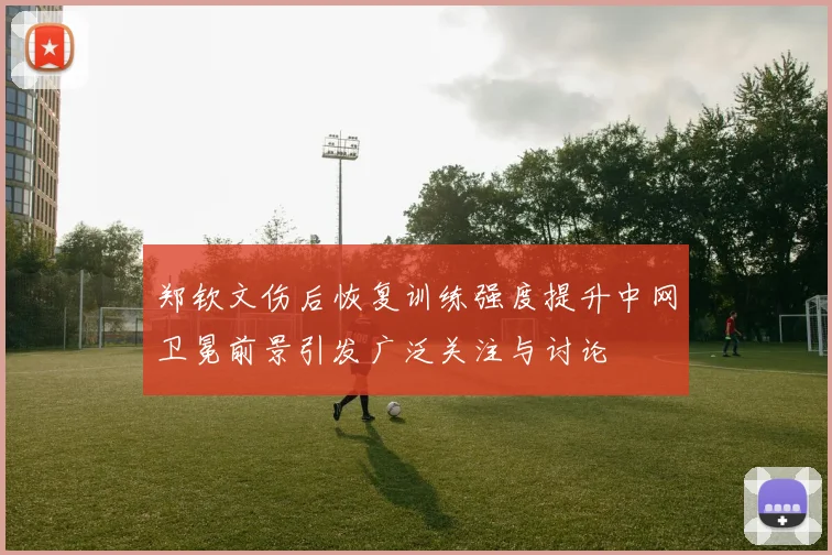郑钦文伤后恢复训练强度提升中网卫冕前景引发广泛关注与讨论