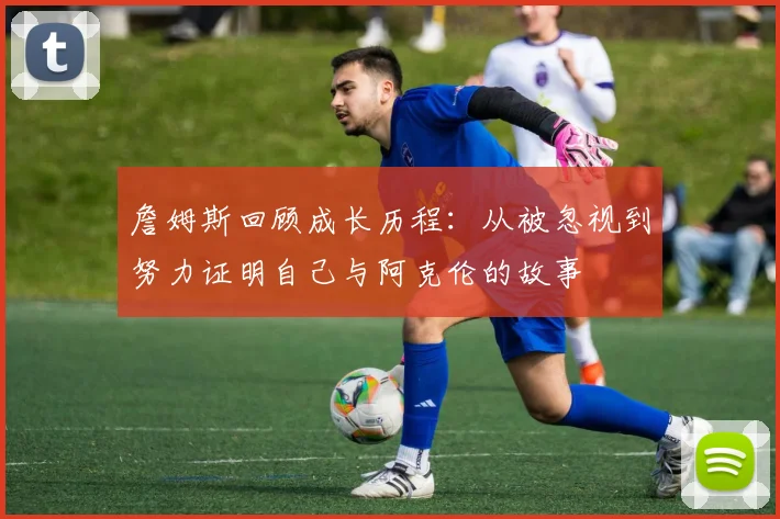 詹姆斯回顾成长历程：从被忽视到努力证明自己与阿克伦的故事