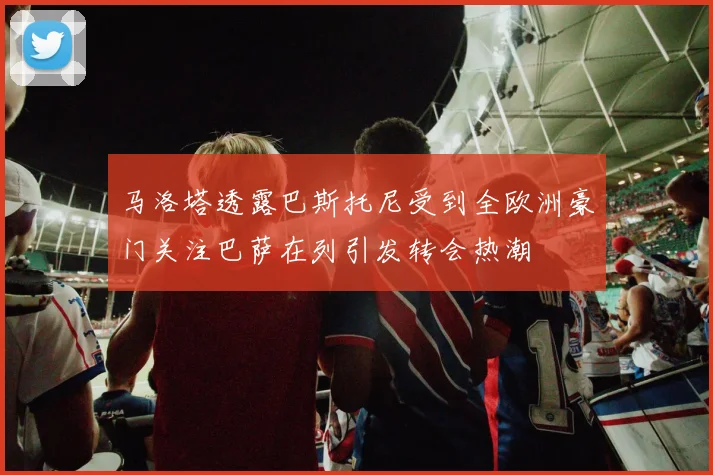 马洛塔透露巴斯托尼受到全欧洲豪门关注巴萨在列引发转会热潮