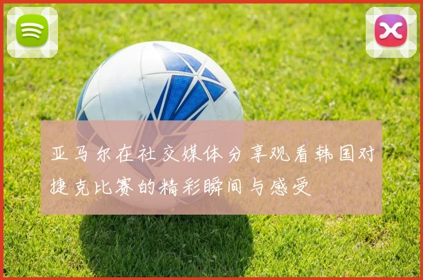 亚马尔在社交媒体分享观看韩国对捷克比赛的精彩瞬间与感受