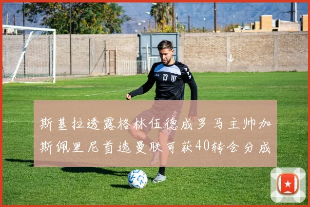 斯基拉透露格林伍德成罗马主帅加斯佩里尼首选曼联可获40转会分成