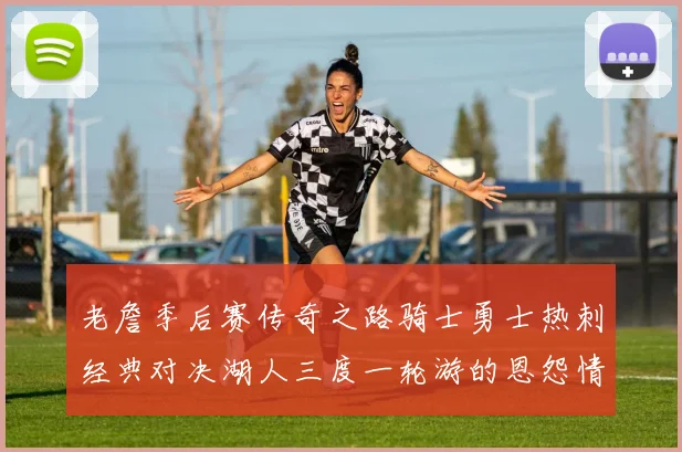 老詹季后赛传奇之路骑士勇士热刺经典对决湖人三度一轮游的恩怨情仇