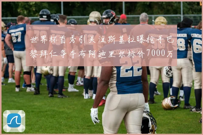 世界杯首秀引关注斯基拉曝枪手巴黎拜仁争夺布阿迪里尔标价7000万欧元