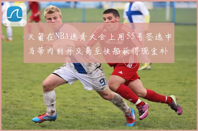 火箭在NBA选秀大会上用55号签选中马蒂内利并交易至快船获得现金补偿