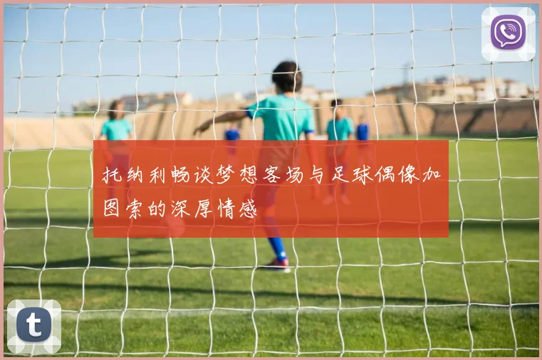 托纳利畅谈梦想客场与足球偶像加图索的深厚情感