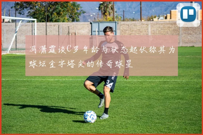 冯潇霆谈C罗年龄与状态起伏称其为球坛金字塔尖的传奇球星