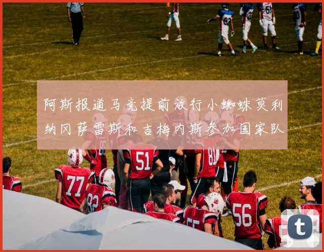 阿斯报道马竞提前放行小蜘蛛莫利纳冈萨雷斯和吉梅内斯参加国家队集训