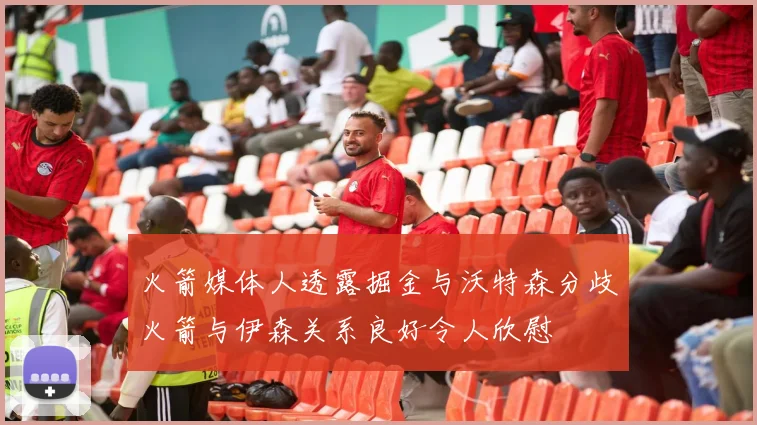 火箭媒体人透露掘金与沃特森分歧火箭与伊森关系良好令人欣慰