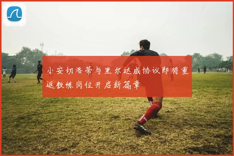 小安切洛蒂与里尔达成协议即将重返教练岗位开启新篇章