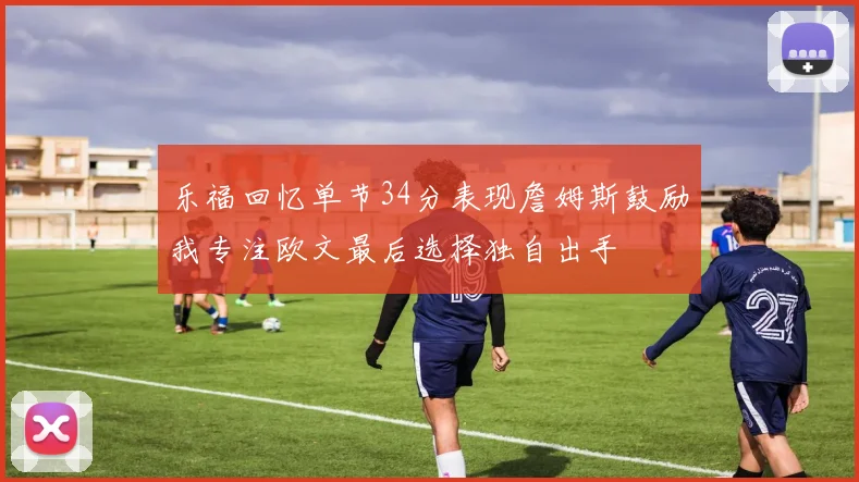 乐福回忆单节34分表现詹姆斯鼓励我专注欧文最后选择独自出手